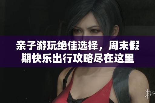 亲子游玩绝佳选择，周末假期快乐出行攻略尽在这里