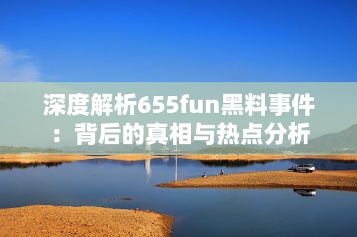 深度解析655fun黑料事件：背后的真相与热点分析