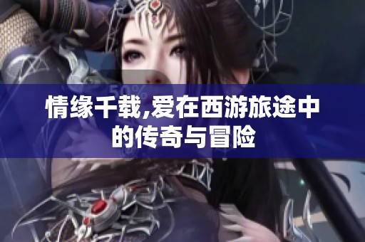 情缘千载,爱在西游旅途中的传奇与冒险