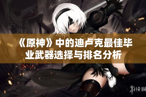《原神》中的迪卢克最佳毕业武器选择与排名分析