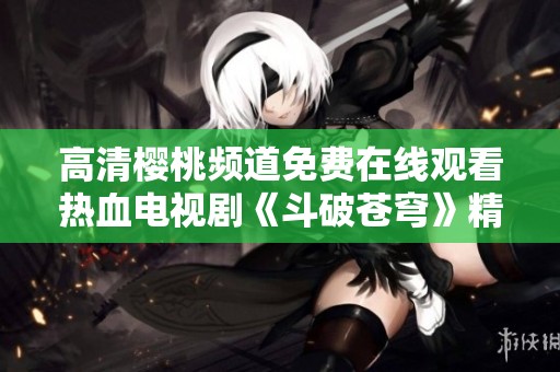高清樱桃频道免费在线观看热血电视剧《斗破苍穹》精彩剧集