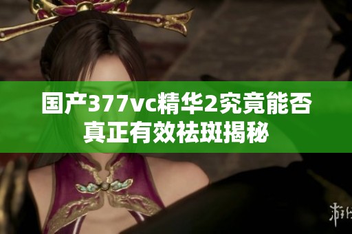 国产377vc精华2究竟能否真正有效祛斑揭秘