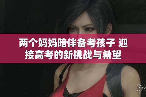 两个妈妈陪伴备考孩子 迎接高考的新挑战与希望