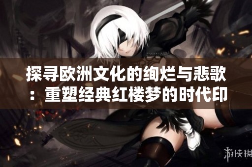 探寻欧洲文化的绚烂与悲歌：重塑经典红楼梦的时代印记