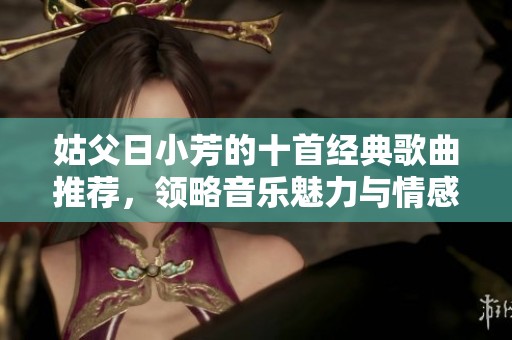 姑父日小芳的十首经典歌曲推荐，领略音乐魅力与情感共鸣