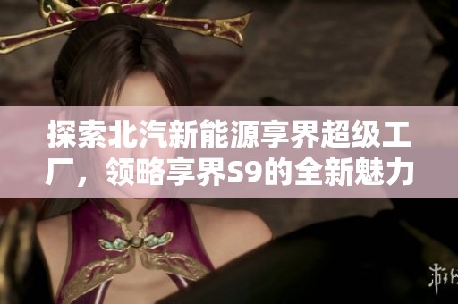 探索北汽新能源享界超级工厂，领略享界S9的全新魅力