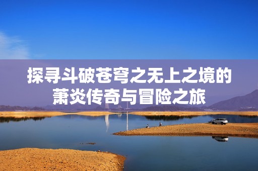 探寻斗破苍穹之无上之境的萧炎传奇与冒险之旅