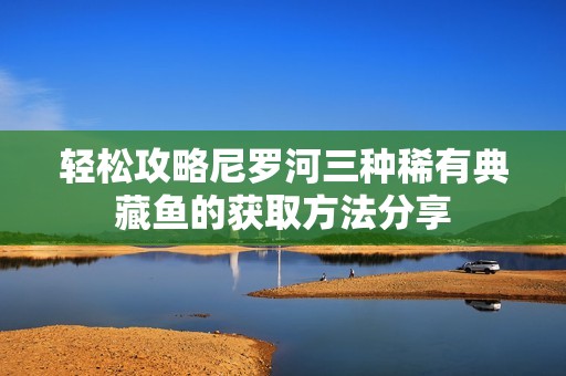 轻松攻略尼罗河三种稀有典藏鱼的获取方法分享