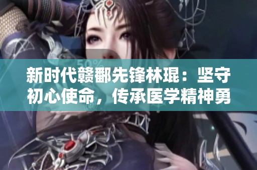 新时代赣鄱先锋林琨：坚守初心使命，传承医学精神勇斗危机
