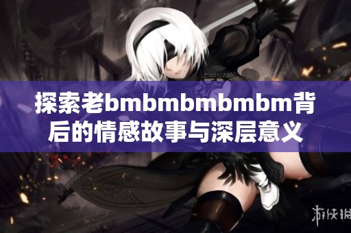 探索老bmbmbmbmbm背后的情感故事与深层意义