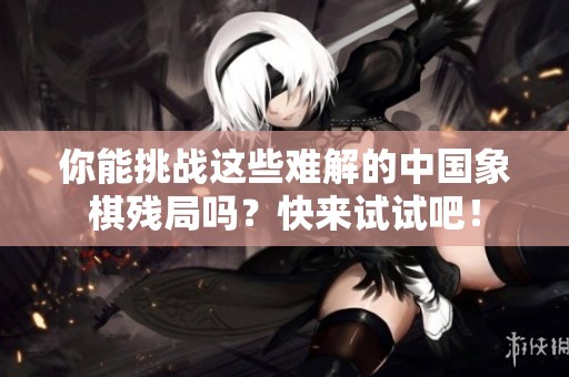 你能挑战这些难解的中国象棋残局吗？快来试试吧！