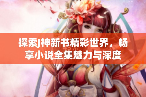 探索J神新书精彩世界，畅享小说全集魅力与深度