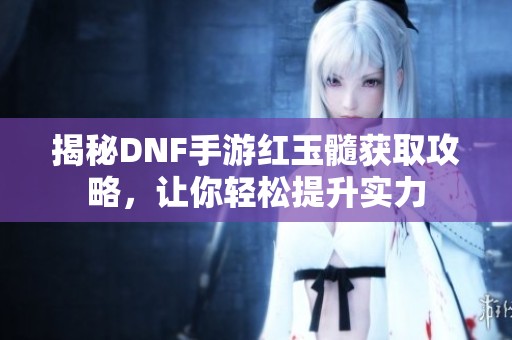 揭秘DNF手游红玉髓获取攻略，让你轻松提升实力