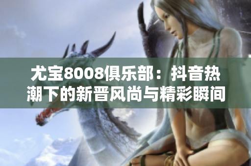尤宝8008俱乐部：抖音热潮下的新晋风尚与精彩瞬间