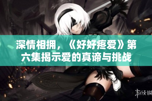深情相拥，《好好疼爱》第六集揭示爱的真谛与挑战