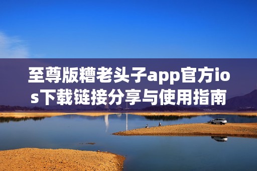 至尊版糟老头子app官方ios下载链接分享与使用指南