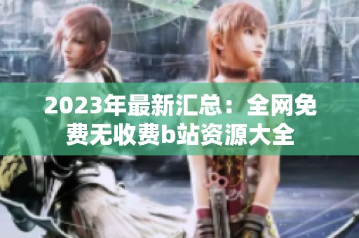 2023年最新汇总：全网免费无收费b站资源大全