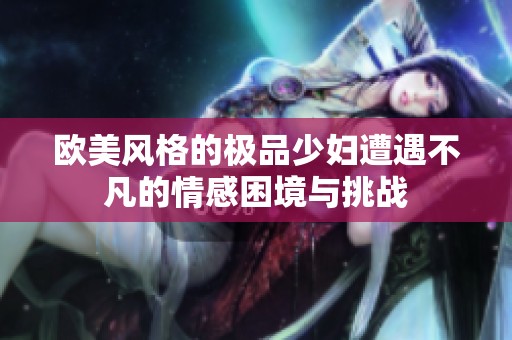 欧美风格的极品少妇遭遇不凡的情感困境与挑战
