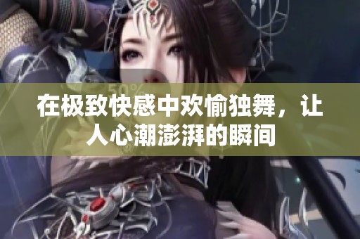 在极致快感中欢愉独舞，让人心潮澎湃的瞬间