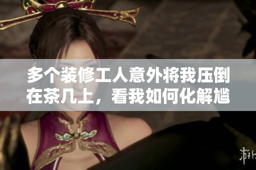 多个装修工人意外将我压倒在茶几上，看我如何化解尴尬局面