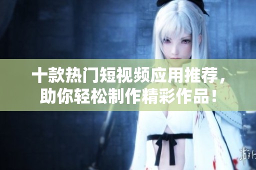 十款热门短视频应用推荐，助你轻松制作精彩作品！