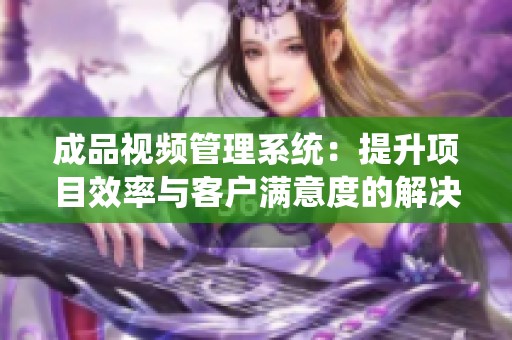成品视频管理系统：提升项目效率与客户满意度的解决方案
