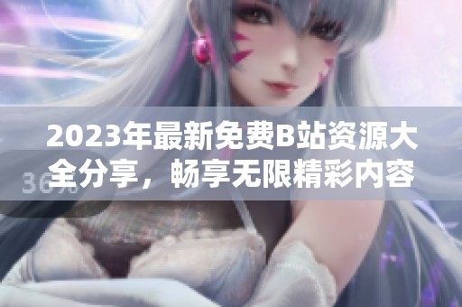 2023年最新免费B站资源大全分享，畅享无限精彩内容