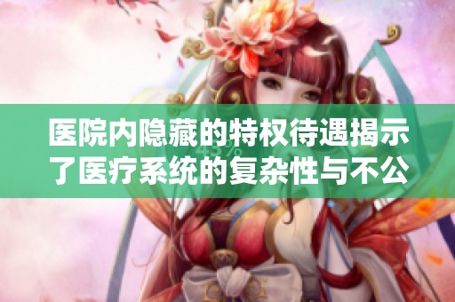 医院内隐藏的特权待遇揭示了医疗系统的复杂性与不公正性