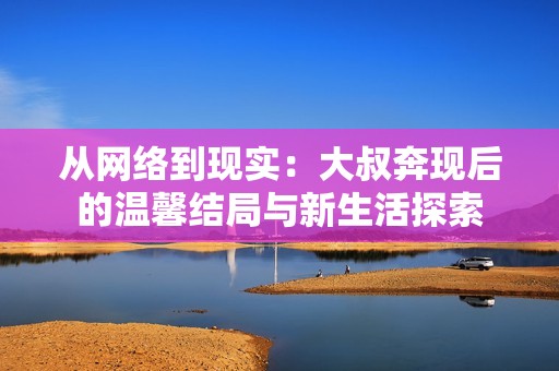从网络到现实：大叔奔现后的温馨结局与新生活探索