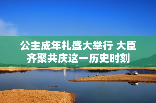 公主成年礼盛大举行 大臣齐聚共庆这一历史时刻