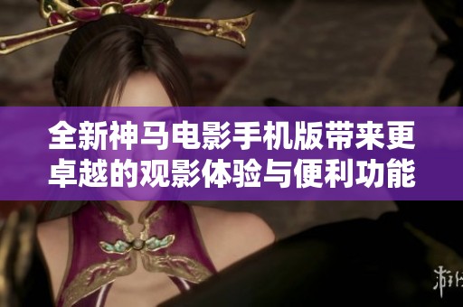 全新神马电影手机版带来更卓越的观影体验与便利功能