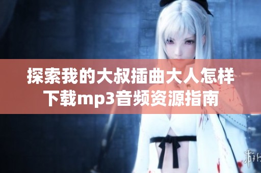探索我的大叔插曲大人怎样下载mp3音频资源指南