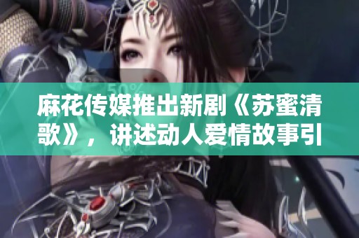 麻花传媒推出新剧《苏蜜清歌》，讲述动人爱情故事引人关注