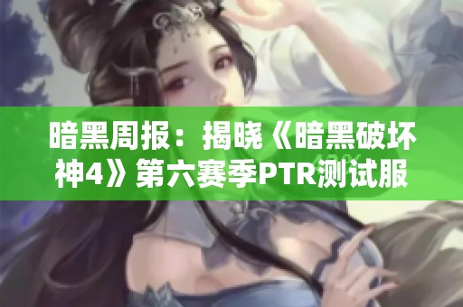 暗黑周报：揭晓《暗黑破坏神4》第六赛季PTR测试服新动态