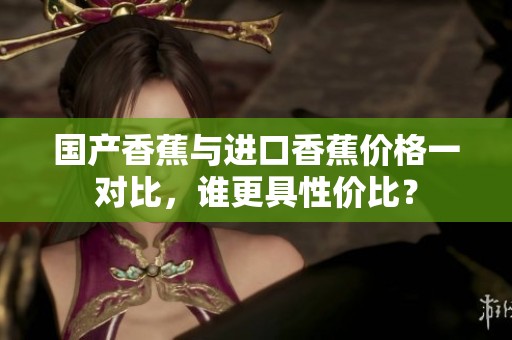 国产香蕉与进口香蕉价格一对比，谁更具性价比？