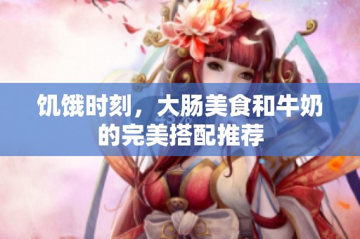 饥饿时刻，大肠美食和牛奶的完美搭配推荐