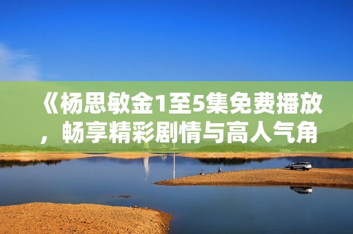 《杨思敏金1至5集免费播放，畅享精彩剧情与高人气角色》