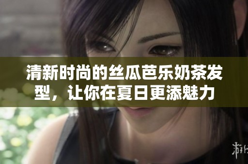 清新时尚的丝瓜芭乐奶茶发型，让你在夏日更添魅力