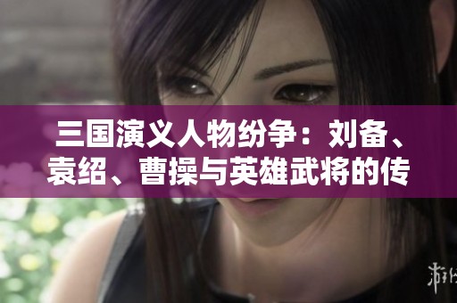 三国演义人物纷争：刘备、袁绍、曹操与英雄武将的传奇史诗