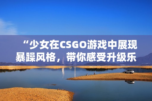 “少女在CSGO游戏中展现暴躁风格，带你感受升级乐趣”