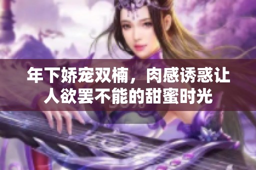年下娇宠双楠，肉感诱惑让人欲罢不能的甜蜜时光