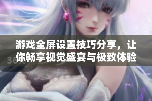 游戏全屏设置技巧分享，让你畅享视觉盛宴与极致体验