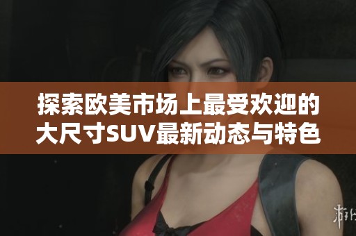 探索欧美市场上最受欢迎的大尺寸SUV最新动态与特色分析