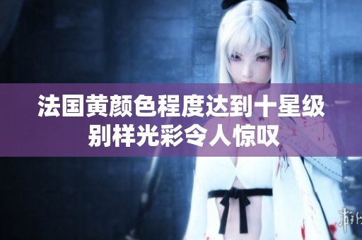 法国黄颜色程度达到十星级 别样光彩令人惊叹