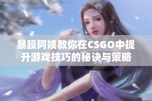 暴躁阿姨教你在CSGO中提升游戏技巧的秘诀与策略