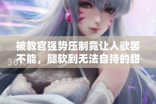 被教官强势压制竟让人欲罢不能，腿软到无法自持的甜蜜经历