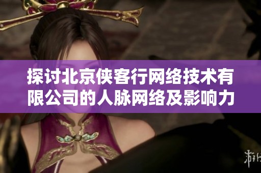 探讨北京侠客行网络技术有限公司的人脉网络及影响力分析