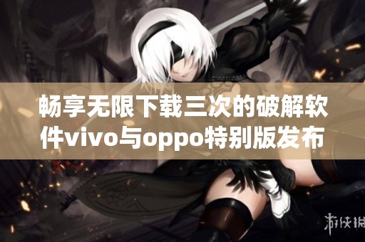 畅享无限下载三次的破解软件vivo与oppo特别版发布
