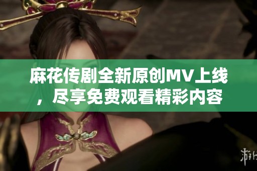 麻花传剧全新原创MV上线，尽享免费观看精彩内容