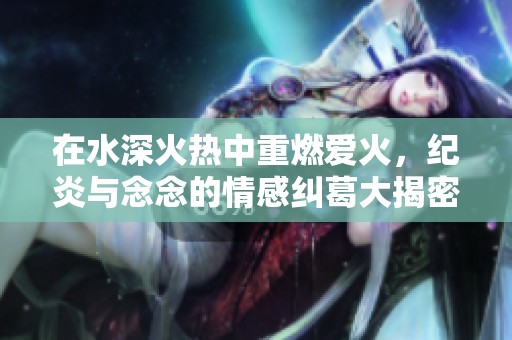 在水深火热中重燃爱火，纪炎与念念的情感纠葛大揭密